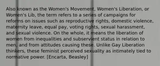 Also known as the Women's Movement, Women's Liberation, or Women's Lib, the term refers to a series of campaigns for reforms on issues such as reproductive rights, domestic violence, maternity leave, equal pay, voting rights, sexual harassment, and sexual violence. On the whole, it means the liberation of women from inequalities and subservient status in relation to men, and from attitudes causing these. Unlike Gay Liberation thinkers, these feminist perceived sexuality as intimately tied to normative power. [Encarta, Beasley]