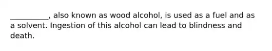 __________, also known as wood alcohol, is used as a fuel and as a solvent. Ingestion of this alcohol can lead to blindness and death.