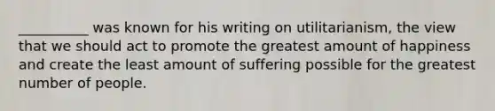 __________ was known for his writing on utilitarianism, the view that we should act to promote the greatest amount of happiness and create the least amount of suffering possible for the greatest number of people.