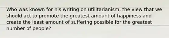 Who was known for his writing on utilitarianism, the view that we should act to promote the greatest amount of happiness and create the least amount of suffering possible for the greatest number of people?