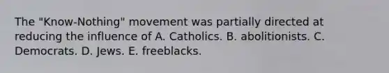 The "Know-Nothing" movement was partially directed at reducing the influence of A. Catholics. B. abolitionists. C. Democrats. D. Jews. E. freeblacks.