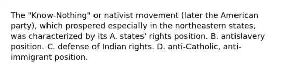 The "Know-Nothing" or nativist movement (later the American party), which prospered especially in the northeastern states, was characterized by its A. states' rights position. B. antislavery position. C. defense of Indian rights. D. anti-Catholic, anti-immigrant position.