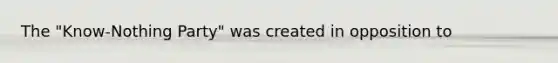 The "Know-Nothing Party" was created in opposition to