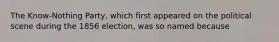 The Know-Nothing Party, which first appeared on the political scene during the 1856 election, was so named because