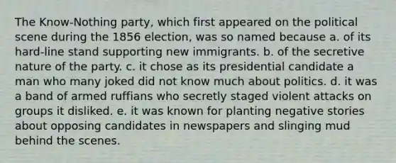 The Know-Nothing party, which first appeared on the political scene during the 1856 election, was so named because a. of its hard-line stand supporting new immigrants. b. of the secretive nature of the party. c. it chose as its presidential candidate a man who many joked did not know much about politics. d. it was a band of armed ruffians who secretly staged violent attacks on groups it disliked. e. it was known for planting negative stories about opposing candidates in newspapers and slinging mud behind the scenes.