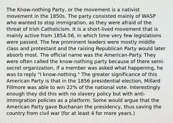 The Know-nothing Party, or the movement is a nativist movement in the 1850s. The party consisted mainly of WASP who wanted to stop immigration, as they were afraid of the threat of Irish Catholicism. It is a short-lived movement that is mainly active from 1854-56, in which time very few legislations were passed. The few prominent leaders were mostly middle class and protestant and the raising Republican Party would later absorb most. The official name was the American-Party. They were often called the know-nothing party because of there semi-secret organization, if a member was asked what happening, he was to reply "I know-nothing." The greater significance of this American Party is that in the 1856 presidential election, Millard Fillmore was able to win 22% of the national vote. Interestingly enough they did this with no slavery policy but with anti-immigration policies as a platform. Some would argue that the American Party gave Buchanan the presidency, thus saving the country from civil war (for at least 4 for more years.)