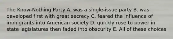 The Know-Nothing Party A. was a single-issue party B. was developed first with great secrecy C. feared the influence of immigrants into American society D. quickly rose to power in state legislatures then faded into obscurity E. All of these choices