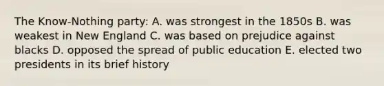 The Know-Nothing party: A. was strongest in the 1850s B. was weakest in New England C. was based on prejudice against blacks D. opposed the spread of public education E. elected two presidents in its brief history