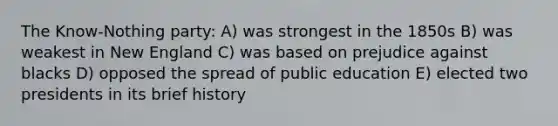 The Know-Nothing party: A) was strongest in the 1850s B) was weakest in New England C) was based on prejudice against blacks D) opposed the spread of public education E) elected two presidents in its brief history