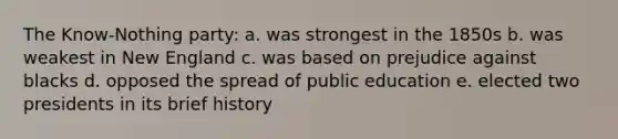 The Know-Nothing party: a. was strongest in the 1850s b. was weakest in New England c. was based on prejudice against blacks d. opposed the spread of public education e. elected two presidents in its brief history