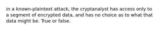 in a known-plaintext attack, the cryptanalyst has access only to a segment of encrypted data, and has no choice as to what that data might be. True or false.