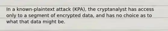 In a known-plaintext attack (KPA), the cryptanalyst has access only to a segment of encrypted data, and has no choice as to what that data might be.