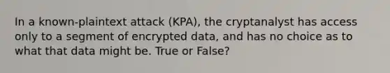 In a known-plaintext attack (KPA), the cryptanalyst has access only to a segment of encrypted data, and has no choice as to what that data might be. True or False?