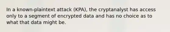 In a known-plaintext attack (KPA), the cryptanalyst has access only to a segment of encrypted data and has no choice as to what that data might be.