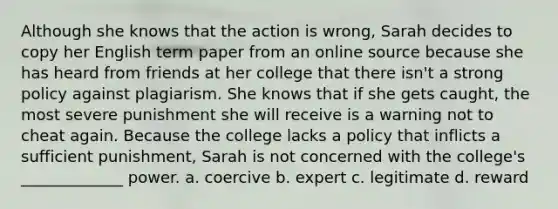 Although she knows that the action is wrong, Sarah decides to copy her English term paper from an online source because she has heard from friends at her college that there isn't a strong policy against plagiarism. She knows that if she gets caught, the most severe punishment she will receive is a warning not to cheat again. Because the college lacks a policy that inflicts a sufficient punishment, Sarah is not concerned with the college's _____________ power. a. coercive b. expert c. legitimate d. reward