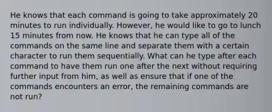 He knows that each command is going to take approximately 20 minutes to run individually. However, he would like to go to lunch 15 minutes from now. He knows that he can type all of the commands on the same line and separate them with a certain character to run them sequentially. What can he type after each command to have them run one after the next without requiring further input from him, as well as ensure that if one of the commands encounters an error, the remaining commands are not run?