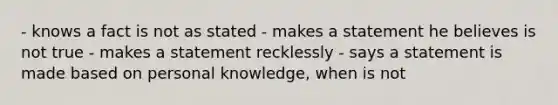 - knows a fact is not as stated - makes a statement he believes is not true - makes a statement recklessly - says a statement is made based on personal knowledge, when is not