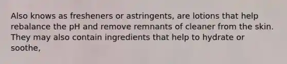 Also knows as fresheners or astringents, are lotions that help rebalance the pH and remove remnants of cleaner from the skin. They may also contain ingredients that help to hydrate or soothe,