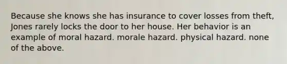 Because she knows she has insurance to cover losses from theft, Jones rarely locks the door to her house. Her behavior is an example of moral hazard. morale hazard. physical hazard. none of the above.