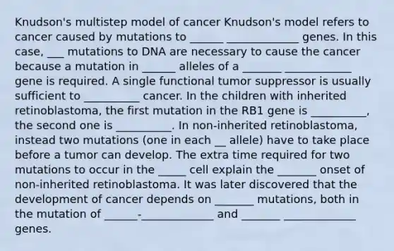 Knudson's multistep model of cancer Knudson's model refers to cancer caused by mutations to ______ _____________ genes. In this case, ___ mutations to DNA are necessary to cause the cancer because a mutation in ______ alleles of a _______ ____________ gene is required. A single functional tumor suppressor is usually sufficient to __________ cancer. In the children with inherited retinoblastoma, the first mutation in the RB1 gene is __________, the second one is __________. In non-inherited retinoblastoma, instead two mutations (one in each __ allele) have to take place before a tumor can develop. The extra time required for two mutations to occur in the _____ cell explain the _______ onset of non-inherited retinoblastoma. It was later discovered that the development of cancer depends on _______ mutations, both in the mutation of ______-_____________ and _______ _____________ genes.