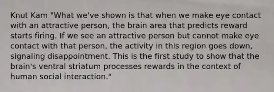 Knut Kam "What we've shown is that when we make eye contact with an attractive person, the brain area that predicts reward starts firing. If we see an attractive person but cannot make eye contact with that person, the activity in this region goes down, signaling disappointment. This is the first study to show that the brain's ventral striatum processes rewards in the context of human social interaction."