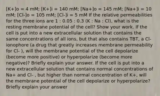 [K+]o = 4 mM; [K+]i = 140 mM; [Na+]o = 145 mM; [Na+]i = 10 mM; [Cl-]o = 105 mM; [Cl-]i = 5 mM If the relative permeabilities for the three ions are 1 : 0.05 : 0.3 (K : Na : Cl), what is the resting membrane potential of the cell? Show your work. If the cell is put into a new extracellular solution that contains the same concentrations of all ions, but that also contains TBT, a Cl- ionophore (a drug that greatly increases membrane permeability for Cl- ), will the membrane potential of the cell depolarize (become more positive) or hyperpolarize (become more negative)? Briefly explain your answer. If the cell is put into a new extracellular solution that contains normal concentrations of Na+ and Cl- , but higher than normal concentration of K+, will the membrane potential of the cell depolarize or hyperpolarize? Briefly explain your answer
