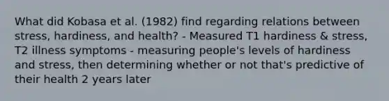 What did Kobasa et al. (1982) find regarding relations between stress, hardiness, and health? - Measured T1 hardiness & stress, T2 illness symptoms - measuring people's levels of hardiness and stress, then determining whether or not that's predictive of their health 2 years later