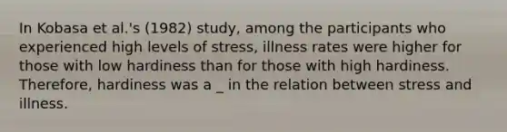 In Kobasa et al.'s (1982) study, among the participants who experienced high levels of stress, illness rates were higher for those with low hardiness than for those with high hardiness. Therefore, hardiness was a _ in the relation between stress and illness.