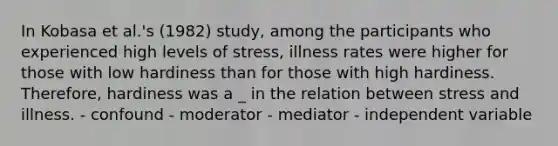 In Kobasa et al.'s (1982) study, among the participants who experienced high levels of stress, illness rates were higher for those with low hardiness than for those with high hardiness. Therefore, hardiness was a _ in the relation between stress and illness. - confound - moderator - mediator - independent variable