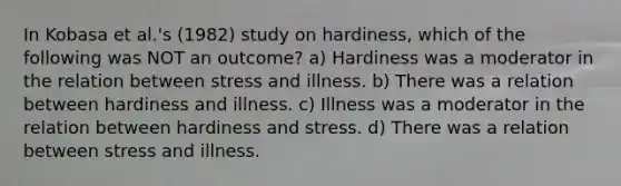 In Kobasa et al.'s (1982) study on hardiness, which of the following was NOT an outcome? a) Hardiness was a moderator in the relation between stress and illness. b) There was a relation between hardiness and illness. c) Illness was a moderator in the relation between hardiness and stress. d) There was a relation between stress and illness.