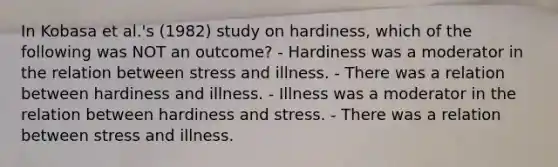 In Kobasa et al.'s (1982) study on hardiness, which of the following was NOT an outcome? - Hardiness was a moderator in the relation between stress and illness. - There was a relation between hardiness and illness. - Illness was a moderator in the relation between hardiness and stress. - There was a relation between stress and illness.