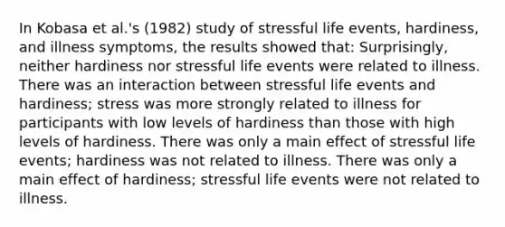 In Kobasa et al.'s (1982) study of stressful life events, hardiness, and illness symptoms, the results showed that: Surprisingly, neither hardiness nor stressful life events were related to illness. There was an interaction between stressful life events and hardiness; stress was more strongly related to illness for participants with low levels of hardiness than those with high levels of hardiness. There was only a main effect of stressful life events; hardiness was not related to illness. There was only a main effect of hardiness; stressful life events were not related to illness.