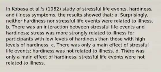 In Kobasa et al.'s (1982) study of stressful life events, hardiness, and illness symptoms, the results showed that: a. Surprisingly, neither hardiness nor stressful life events were related to illness. b. There was an interaction between stressful life events and hardiness; stress was more strongly related to illness for participants with low levels of hardiness than those with high levels of hardiness. c. There was only a main effect of stressful life events; hardiness was not related to illness. d. There was only a main effect of hardiness; stressful life events were not related to illness.