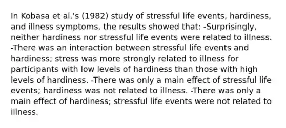 In Kobasa et al.'s (1982) study of stressful life events, hardiness, and illness symptoms, the results showed that: -Surprisingly, neither hardiness nor stressful life events were related to illness. -There was an interaction between stressful life events and hardiness; stress was more strongly related to illness for participants with low levels of hardiness than those with high levels of hardiness. -There was only a main effect of stressful life events; hardiness was not related to illness. -There was only a main effect of hardiness; stressful life events were not related to illness.