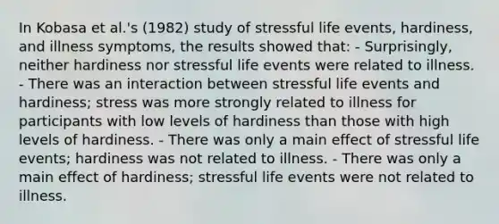 In Kobasa et al.'s (1982) study of stressful life events, hardiness, and illness symptoms, the results showed that: - Surprisingly, neither hardiness nor stressful life events were related to illness. - There was an interaction between stressful life events and hardiness; stress was more strongly related to illness for participants with low levels of hardiness than those with high levels of hardiness. - There was only a main effect of stressful life events; hardiness was not related to illness. - There was only a main effect of hardiness; stressful life events were not related to illness.