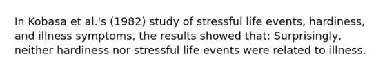 In Kobasa et al.'s (1982) study of stressful life events, hardiness, and illness symptoms, the results showed that: Surprisingly, neither hardiness nor stressful life events were related to illness.