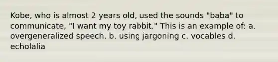 Kobe, who is almost 2 years old, used the sounds "baba" to communicate, "I want my toy rabbit." This is an example of: a. overgeneralized speech. b. using jargoning c. vocables d. echolalia