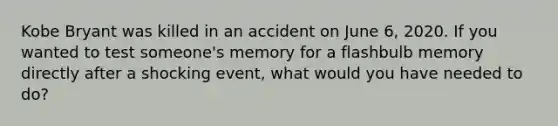 Kobe Bryant was killed in an accident on June 6, 2020. If you wanted to test someone's memory for a flashbulb memory directly after a shocking event, what would you have needed to do?