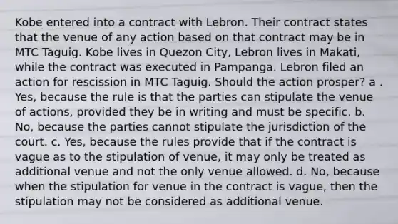 Kobe entered into a contract with Lebron. Their contract states that the venue of any action based on that contract may be in MTC Taguig. Kobe lives in Quezon City, Lebron lives in Makati, while the contract was executed in Pampanga. Lebron filed an action for rescission in MTC Taguig. Should the action prosper? a . Yes, because the rule is that the parties can stipulate the venue of actions, provided they be in writing and must be specific. b. No, because the parties cannot stipulate the jurisdiction of the court. c. Yes, because the rules provide that if the contract is vague as to the stipulation of venue, it may only be treated as additional venue and not the only venue allowed. d. No, because when the stipulation for venue in the contract is vague, then the stipulation may not be considered as additional venue.