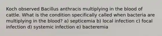 Koch observed Bacillus anthracis multiplying in the blood of cattle. What is the condition specifically called when bacteria are multiplying in the blood? a) septicemia b) local infection c) focal infection d) systemic infection e) bacteremia