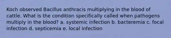 Koch observed Bacillus anthracis multiplying in the blood of cattle. What is the condition specifically called when pathogens multiply in the blood? a. systemic infection b. bacteremia c. focal infection d. septicemia e. local infection