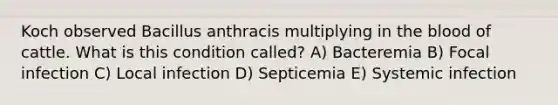 Koch observed Bacillus anthracis multiplying in the blood of cattle. What is this condition called? A) Bacteremia B) Focal infection C) Local infection D) Septicemia E) Systemic infection