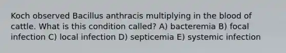 Koch observed Bacillus anthracis multiplying in the blood of cattle. What is this condition called? A) bacteremia B) focal infection C) local infection D) septicemia E) systemic infection