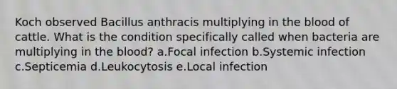 Koch observed Bacillus anthracis multiplying in the blood of cattle. What is the condition specifically called when bacteria are multiplying in the blood? a.Focal infection b.Systemic infection c.Septicemia d.Leukocytosis e.Local infection