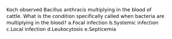 Koch observed Bacillus anthracis multiplying in the blood of cattle. What is the condition specifically called when bacteria are multiplying in the blood? a.Focal infection b.Systemic infection c.Local infection d.Leukocytosis e.Septicemia