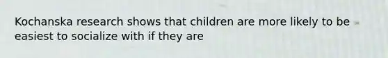 Kochanska research shows that children are more likely to be easiest to socialize with if they are