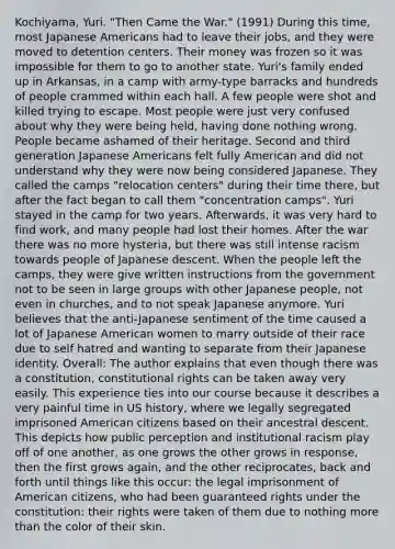 Kochiyama, Yuri. "Then Came the War." (1991) During this time, most Japanese Americans had to leave their jobs, and they were moved to detention centers. Their money was frozen so it was impossible for them to go to another state. Yuri's family ended up in Arkansas, in a camp with army-type barracks and hundreds of people crammed within each hall. A few people were shot and killed trying to escape. Most people were just very confused about why they were being held, having done nothing wrong. People became ashamed of their heritage. Second and third generation Japanese Americans felt fully American and did not understand why they were now being considered Japanese. They called the camps "relocation centers" during their time there, but after the fact began to call them "concentration camps". Yuri stayed in the camp for two years. Afterwards, it was very hard to find work, and many people had lost their homes. After the war there was no more hysteria, but there was still intense racism towards people of Japanese descent. When the people left the camps, they were give written instructions from the government not to be seen in large groups with other Japanese people, not even in churches, and to not speak Japanese anymore. Yuri believes that the anti-Japanese sentiment of the time caused a lot of Japanese American women to marry outside of their race due to self hatred and wanting to separate from their Japanese identity. Overall: The author explains that even though there was a constitution, constitutional rights can be taken away very easily. This experience ties into our course because it describes a very painful time in US history, where we legally segregated imprisoned American citizens based on their ancestral descent. This depicts how public perception and institutional racism play off of one another, as one grows the other grows in response, then the first grows again, and the other reciprocates, back and forth until things like this occur: the legal imprisonment of American citizens, who had been guaranteed rights under the constitution: their rights were taken of them due to nothing <a href='https://www.questionai.com/knowledge/keWHlEPx42-more-than' class='anchor-knowledge'>more than</a> the color of their skin.