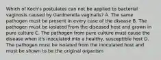 Which of Koch's postulates can not be applied to bacterial vaginosis caused by Gardnerella vaginalis? A. The same pathogen must be present in every case of the disease B. The pathogen must be ioslated from the diseased host and grown in pure culture C. The pathogen from pure culture must cause the disease when it's inoculated into a healthy, susceptible host D. The pathogen must be isolated from the inoculated host and must be shown to be the original organism