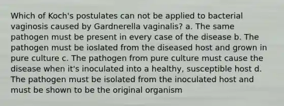 Which of Koch's postulates can not be applied to bacterial vaginosis caused by Gardnerella vaginalis? a. The same pathogen must be present in every case of the disease b. The pathogen must be ioslated from the diseased host and grown in pure culture c. The pathogen from pure culture must cause the disease when it's inoculated into a healthy, susceptible host d. The pathogen must be isolated from the inoculated host and must be shown to be the original organism