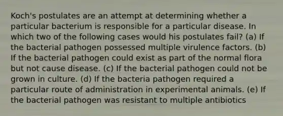 Koch's postulates are an attempt at determining whether a particular bacterium is responsible for a particular disease. In which two of the following cases would his postulates fail? (a) If the bacterial pathogen possessed multiple virulence factors. (b) If the bacterial pathogen could exist as part of the normal flora but not cause disease. (c) If the bacterial pathogen could not be grown in culture. (d) If the bacteria pathogen required a particular route of administration in experimental animals. (e) If the bacterial pathogen was resistant to multiple antibiotics